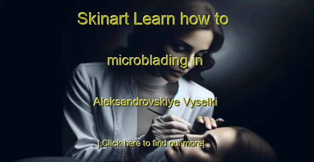 Skinart Learn how to microblading in Aleksandrovskiye Vyselki-United Kingdom